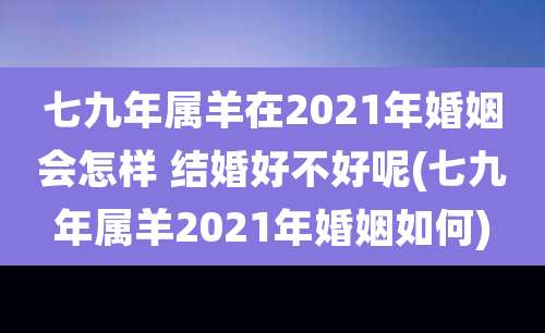七九年属羊在2021年婚姻会怎样 结婚好不好呢(七九年属羊2021年婚姻如何)
