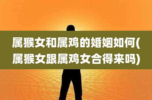 属猴女和属鸡的婚姻如何(属猴女跟属鸡女合得来吗)