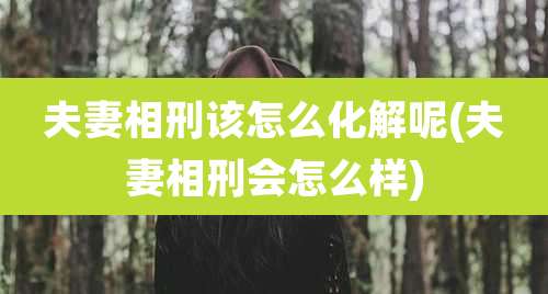 夫妻相刑该怎么化解呢(夫妻相刑会怎么样)