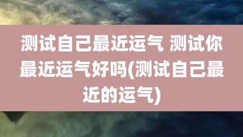 测试自己最近运气 测试你最近运气好吗(测试自己最近的运气)