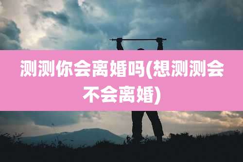 测测你会离婚吗(想测测会不会离婚)