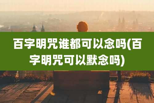 百字明咒谁都可以念吗(百字明咒可以默念吗)