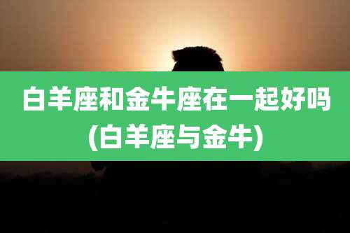 白羊座和金牛座在一起好吗(白羊座与金牛)