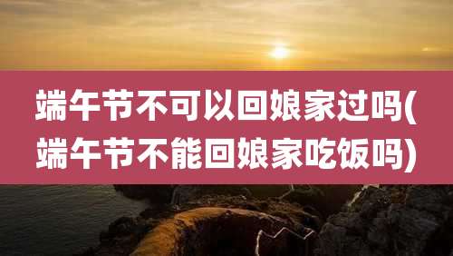 端午节不可以回娘家过吗(端午节不能回娘家吃饭吗)