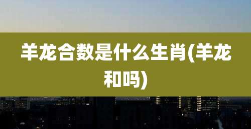 羊龙合数是什么生肖(羊龙和吗)