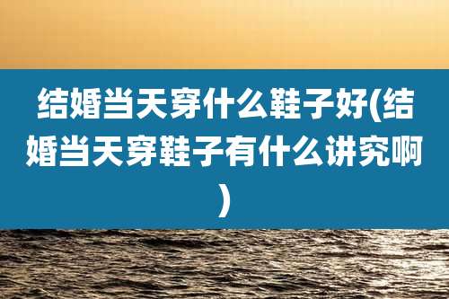 结婚当天穿什么鞋子好(结婚当天穿鞋子有什么讲究啊)