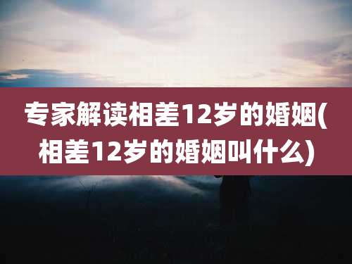 专家解读相差12岁的婚姻(相差12岁的婚姻叫什么)