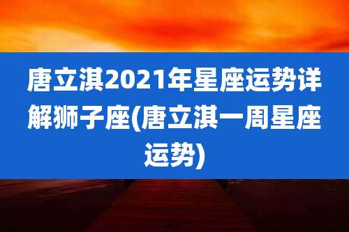 唐立淇2021年星座运势详解狮子座(唐立淇一周星座运势)