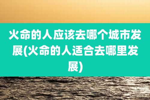 火命的人应该去哪个城市发展(火命的人适合去哪里发展)