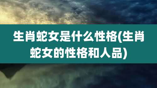 生肖蛇女是什么性格(生肖蛇女的性格和人品)