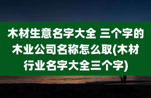 木材生意名字大全 三个字的木业公司名称怎么取(木材行业名字大全三个字)