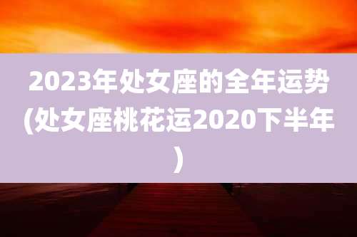 2023年处女座的全年运势(处女座桃花运2020下半年)