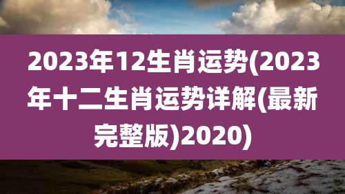 2023年12生肖运势(2023年十二生肖运势详解(最新完整版)2020)