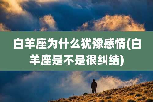 白羊座为什么犹豫感情(白羊座是不是很纠结)