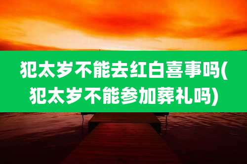 犯太岁不能去红白喜事吗(犯太岁不能参加葬礼吗)