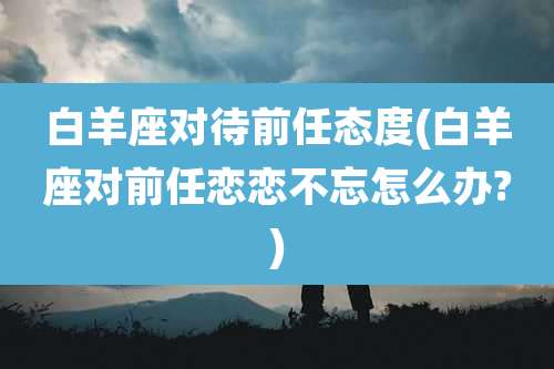 白羊座对待前任态度(白羊座对前任恋恋不忘怎么办?)