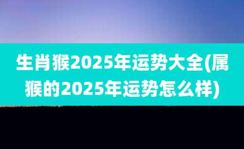 生肖猴2025年运势大全(属猴的2025年运势怎么样)