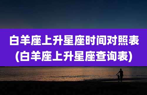 白羊座上升星座时间对照表(白羊座上升星座查询表)