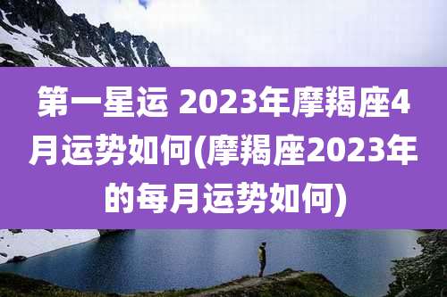 第一星运 2023年摩羯座4月运势如何(摩羯座2023年的每月运势如何)