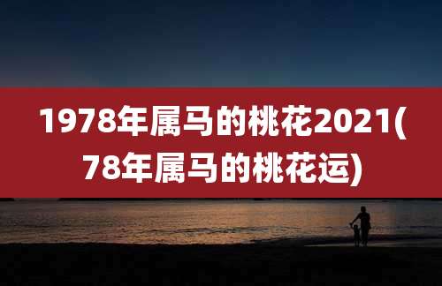 1978年属马的桃花2021(78年属马的桃花运)