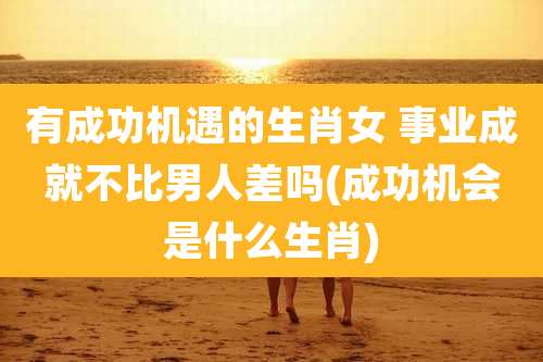 有成功机遇的生肖女 事业成就不比男人差吗(成功机会是什么生肖)