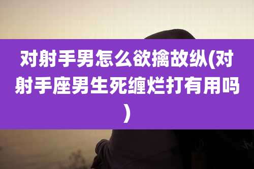 对射手男怎么欲擒故纵(对射手座男生死缠烂打有用吗)