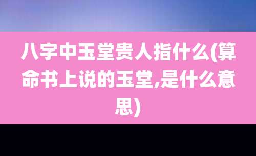 八字中玉堂贵人指什么(算命书上说的玉堂,是什么意思)