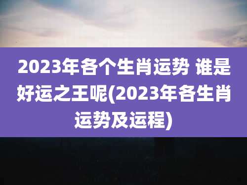 2023年各个生肖运势 谁是好运之王呢(2023年各生肖运势及运程)