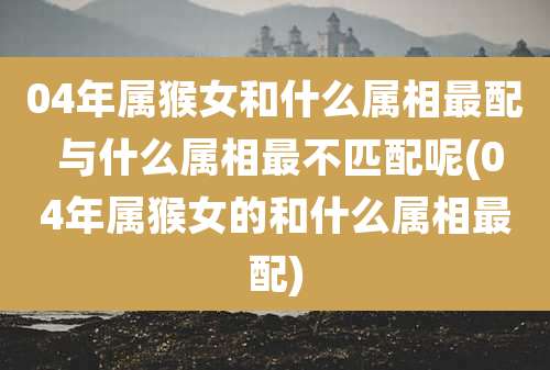 04年属猴女和什么属相最配 与什么属相最不匹配呢(04年属猴女的和什么属相最配)