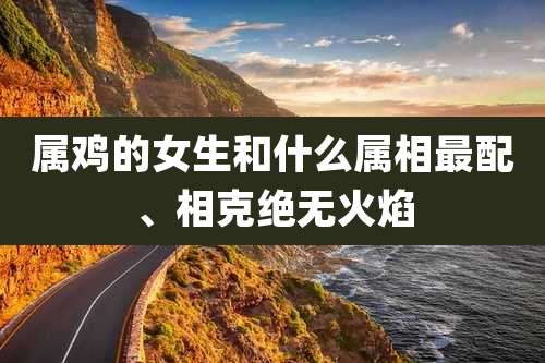 属鸡的女生和什么属相最配、相克绝无火焰