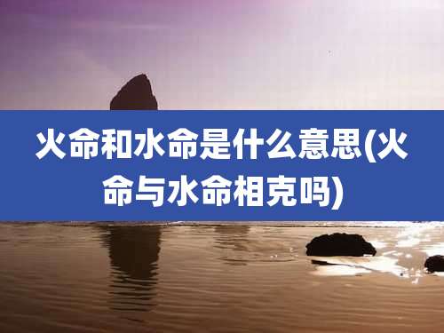 火命和水命是什么意思(火命与水命相克吗)