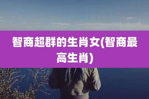 智商超群的生肖女(智商最高生肖)