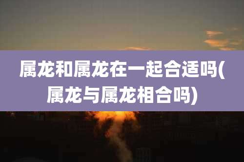 属龙和属龙在一起合适吗(属龙与属龙相合吗)