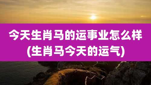今天生肖马的运事业怎么样(生肖马今天的运气)