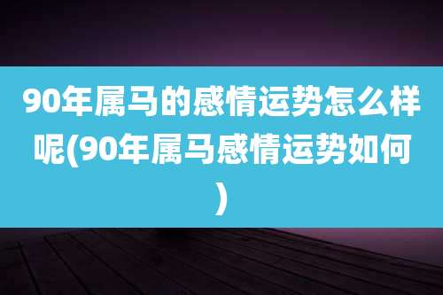 90年属马的感情运势怎么样呢(90年属马感情运势如何)