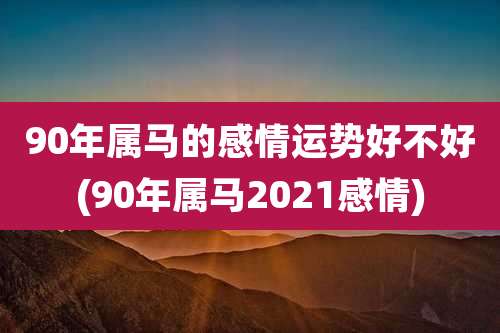 90年属马的感情运势好不好(90年属马2021感情)