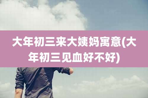 大年初三来大姨妈寓意(大年初三见血好不好)