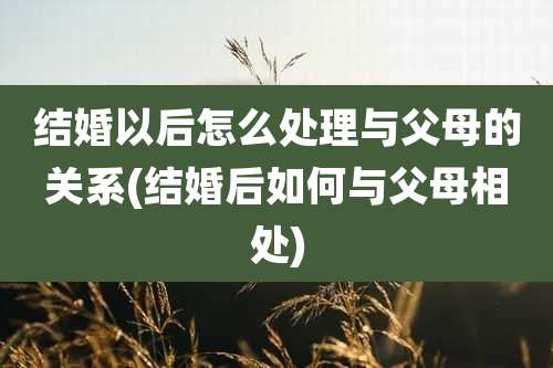 结婚以后怎么处理与父母的关系(结婚后如何与父母相处)