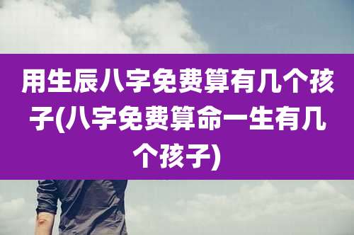 用生辰八字免费算有几个孩子(八字免费算命一生有几个孩子)