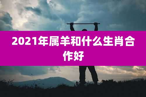 2021年属羊和什么生肖合作好