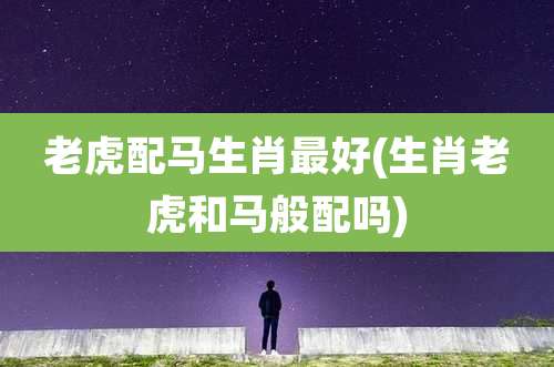 老虎配马生肖最好(生肖老虎和马般配吗)