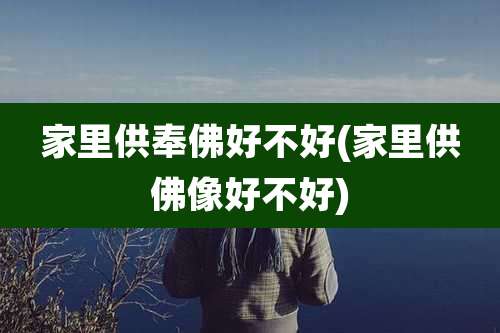 家里供奉佛好不好(家里供佛像好不好)