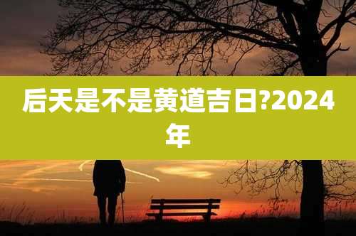 后天是不是黄道吉日?2024年