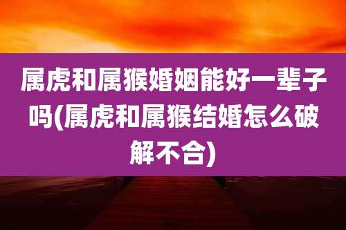 属虎和属猴婚姻能好一辈子吗(属虎和属猴结婚怎么破解不合)