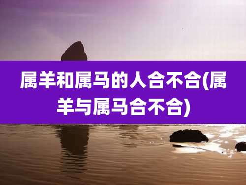 属羊和属马的人合不合(属羊与属马合不合)