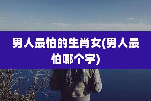 男人最怕的生肖女(男人最怕哪个字)