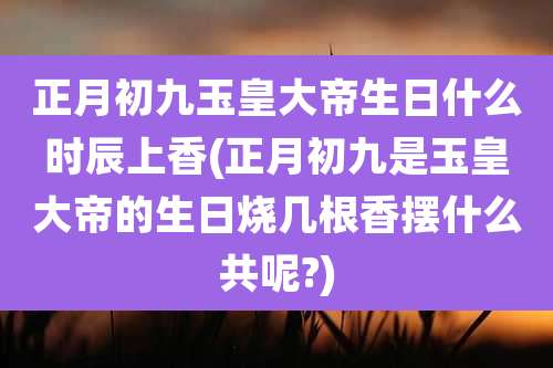 正月初九玉皇大帝生日什么时辰上香(正月初九是玉皇大帝的生日烧几根香摆什么共呢?)