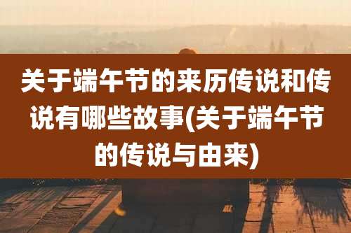 关于端午节的来历传说和传说有哪些故事(关于端午节的传说与由来)