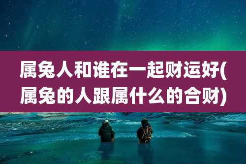 属兔人和谁在一起财运好(属兔的人跟属什么的合财)