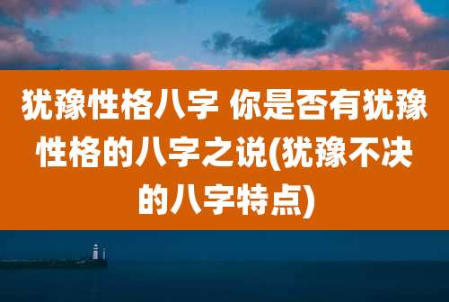 犹豫性格八字 你是否有犹豫性格的八字之说(犹豫不决的八字特点)
